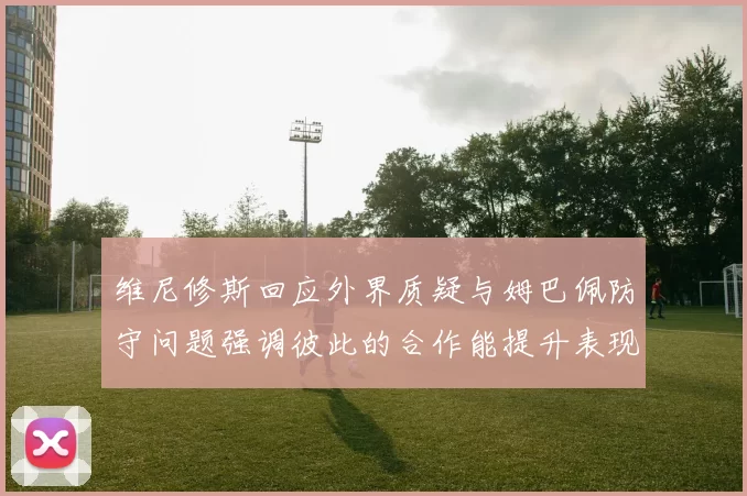 维尼修斯回应外界质疑与姆巴佩防守问题强调彼此的合作能提升表现