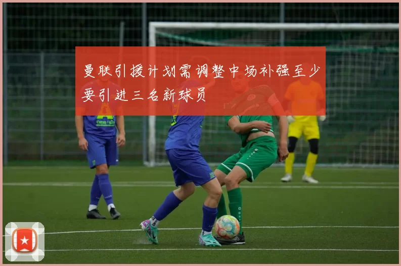 曼联引援计划需调整中场补强至少要引进三名新球员