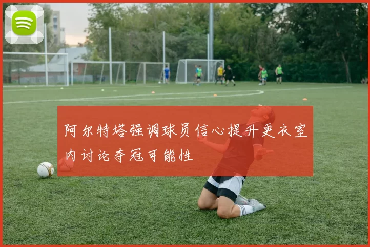 阿尔特塔强调球员信心提升更衣室内讨论夺冠可能性