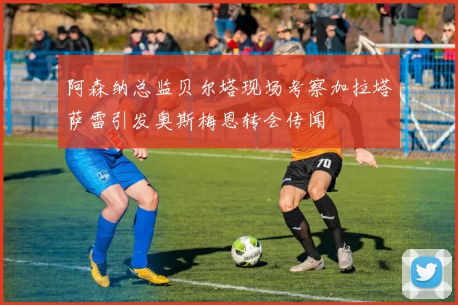 阿森纳总监贝尔塔现场考察加拉塔萨雷引发奥斯梅恩转会传闻