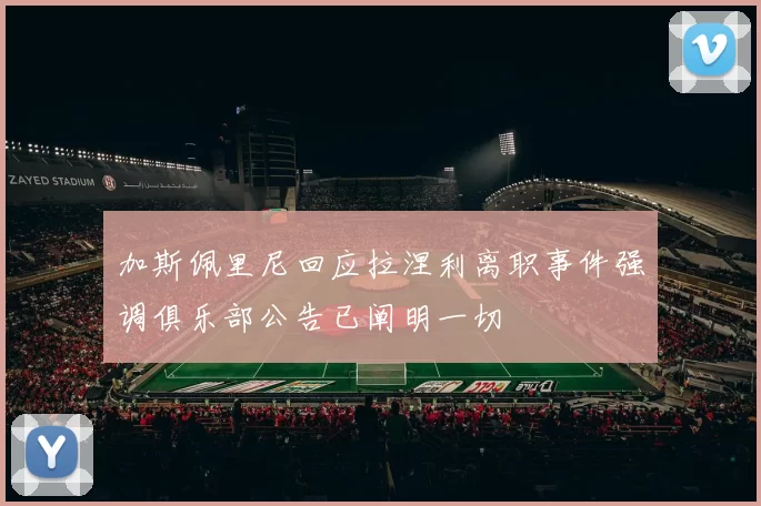 加斯佩里尼回应拉涅利离职事件强调俱乐部公告已阐明一切