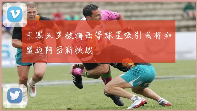 卡塞米罗被梅西等球星吸引或将加盟迈阿密新挑战