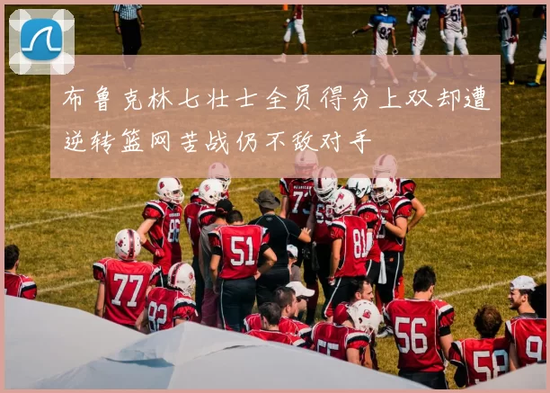 布鲁克林七壮士全员得分上双却遭逆转篮网苦战仍不敌对手