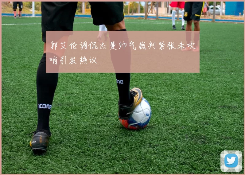郭艾伦调侃杰曼帅气裁判紧张未吹哨引发热议