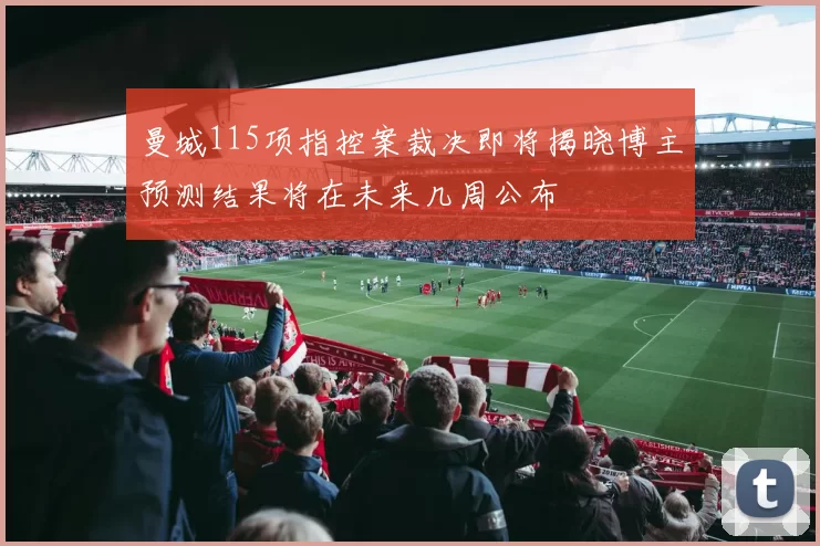 曼城115项指控案裁决即将揭晓博主预测结果将在未来几周公布