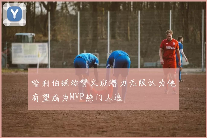 哈利伯顿称赞文班潜力无限认为他有望成为MVP热门人选