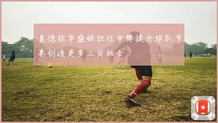 基德称华盛顿担任中锋提升球队节奏创造更多三分机会