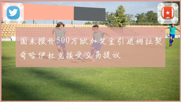 国米报价500万欧加奖金引进姆拉契奇哈伊杜克接受交易提议