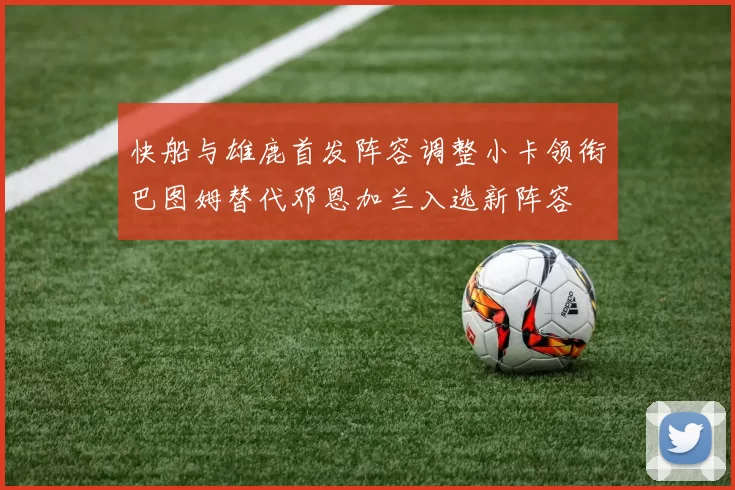 快船与雄鹿首发阵容调整小卡领衔巴图姆替代邓恩加兰入选新阵容