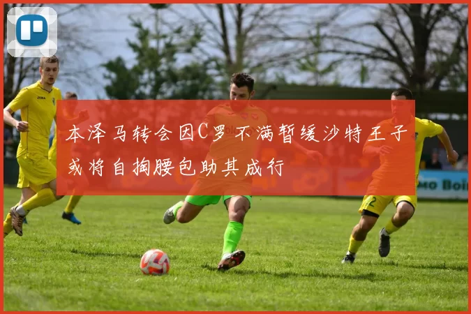 本泽马转会因C罗不满暂缓沙特王子或将自掏腰包助其成行