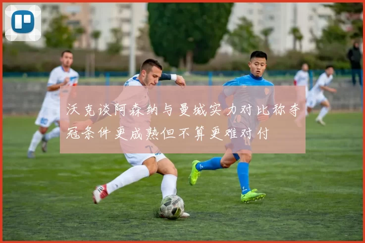 沃克谈阿森纳与曼城实力对比称夺冠条件更成熟但不算更难对付